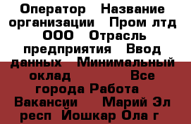 Оператор › Название организации ­ Пром лтд, ООО › Отрасль предприятия ­ Ввод данных › Минимальный оклад ­ 23 000 - Все города Работа » Вакансии   . Марий Эл респ.,Йошкар-Ола г.